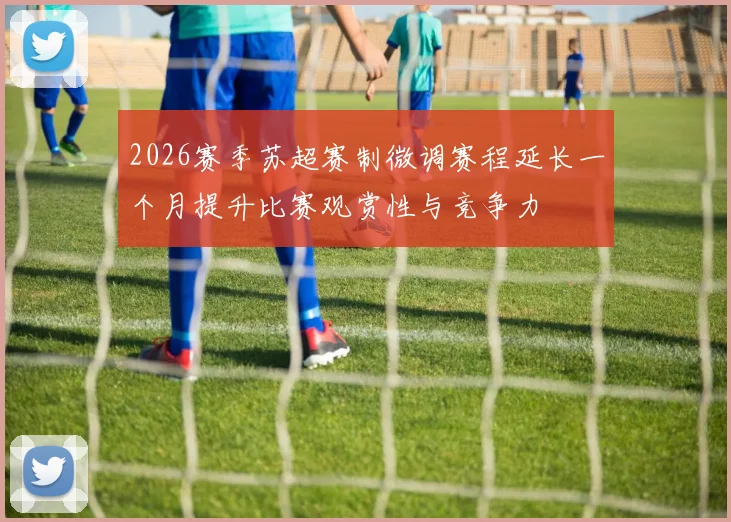 2026赛季苏超赛制微调赛程延长一个月提升比赛观赏性与竞争力