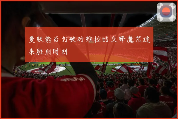 曼联能否打破对维拉的交锋魔咒迎来胜利时刻