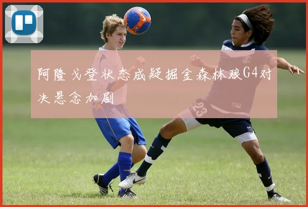 阿隆戈登状态成疑掘金森林狼G4对决悬念加剧
