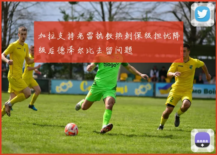 加拉支持老雷执教热刺保级担忧降级后德泽尔比去留问题