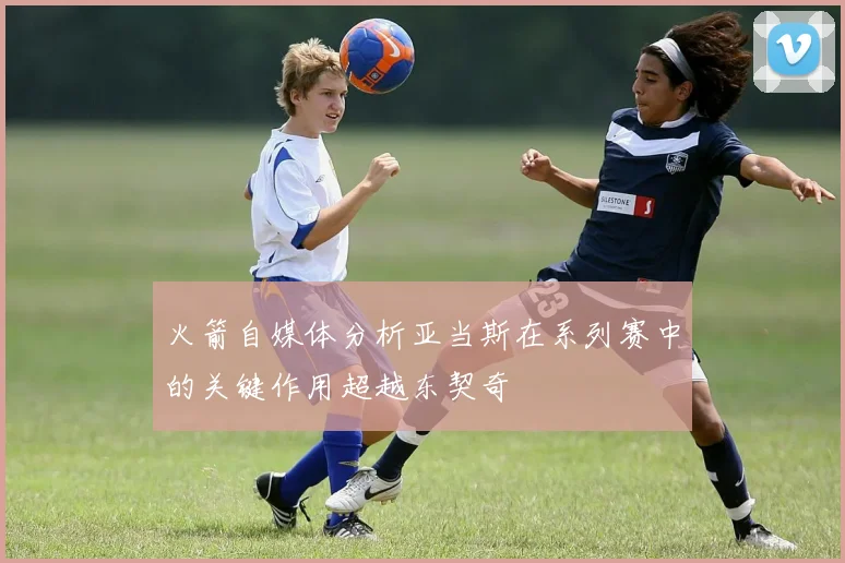 火箭自媒体分析亚当斯在系列赛中的关键作用超越东契奇
