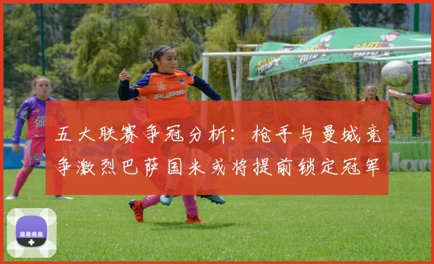 五大联赛争冠分析：枪手与曼城竞争激烈巴萨国米或将提前锁定冠军