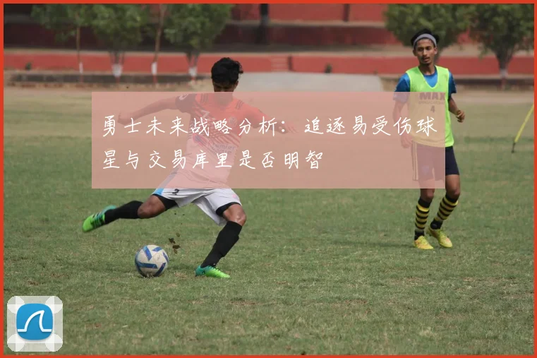 勇士未来战略分析：追逐易受伤球星与交易库里是否明智