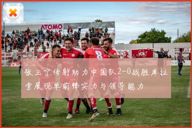 张玉宁传射助力中国队2-0战胜库拉索展现单前锋实力与领导能力