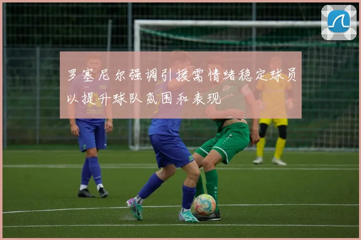 罗塞尼尔强调引援需情绪稳定球员以提升球队氛围和表现
