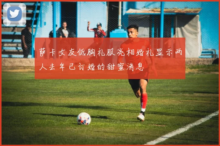 萨卡女友低胸礼服亮相婚礼显示两人去年已订婚的甜蜜消息