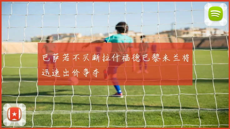 巴萨若不买断拉什福德巴黎米兰将迅速出价争夺