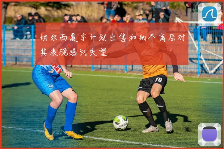 切尔西夏季计划出售加纳乔高层对其表现感到失望